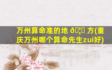 万州算命准的地 🦆 方(重庆万州哪个算命先生zui
好)